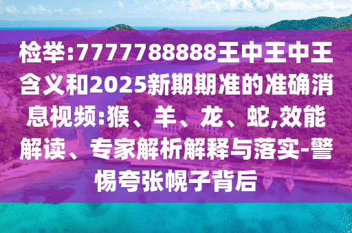 檢舉:7777788888王中王中王含義和2025新期期準(zhǔn)的準(zhǔn)確消息視頻:猴、羊、龍、蛇,效能解讀、專家解析解釋與落實(shí)-警惕夸張幌子背后