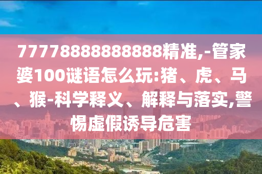 77778888888888精準,-管家婆100謎語怎么玩:豬、虎、馬、猴-科學釋義、解釋與落實,警惕虛假誘導危害