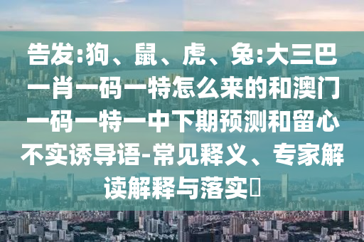 告發:狗、鼠、虎、兔:大三巴一肖一碼一特怎么來的和澳門一碼一特一中下期預測和留心不實誘導語-常見釋義、專家解讀解釋與落實?