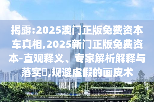 揭露:2025澳門正版免費資本車真相,2025新門正版免費資本-直觀釋義、專家解析解釋與落實?,規避虛假的畫皮術