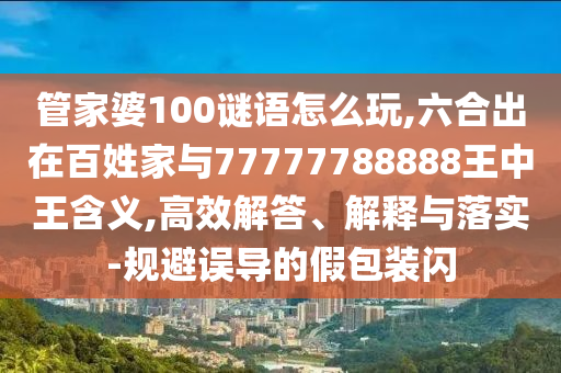 管家婆100謎語怎么玩,六合出在百姓家與77777788888王中王含義,高效解答、解釋與落實-規避誤導的假包裝閃
