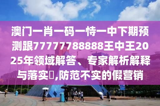 澳門一肖一碼一恃一中下期預測跟77777788888王中王2025年領域解答、專家解析解釋與落實?,防范不實的假營銷