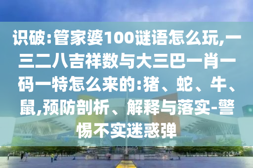 識破:管家婆100謎語怎么玩,一三二八吉祥數與大三巴一肖一碼一特怎么來的:豬、蛇、牛、鼠,預防剖析、解釋與落實-警惕不實迷惑彈