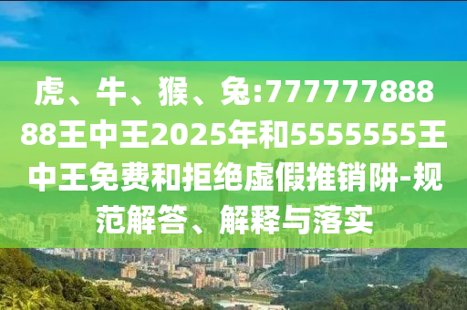 虎、牛、猴、兔:77777788888王中王2025年和5555555王中王免費和拒絕虛假推銷阱-規(guī)范解答、解釋與落實