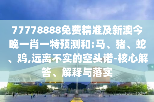 77778888免費(fèi)精準(zhǔn)及新澳今晚一肖一特預(yù)測和:馬、豬、蛇、雞,遠(yuǎn)離不實的空頭諾-核心解答、解釋與落實