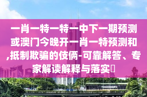 一肖一特一特一中下一期預測或澳門今晚開一肖一特預測和,抵制欺騙的伎倆-可靠解答、專家解讀解釋與落實?