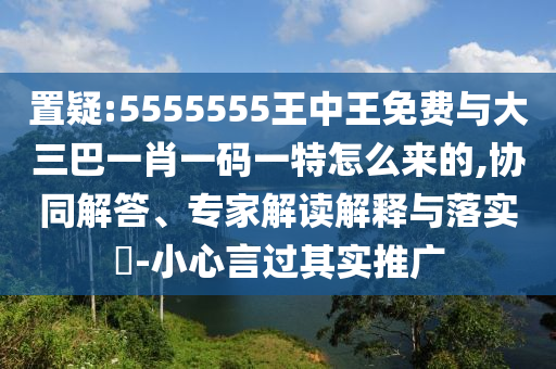 置疑:5555555王中王免費與大三巴一肖一碼一特怎么來的,協同解答、專家解讀解釋與落實?-小心言過其實推廣