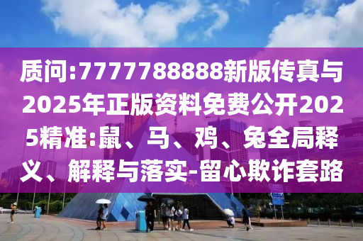 質問:7777788888新版傳真與2025年正版資料免費公開2025精準:鼠、馬、雞、兔全局釋義、解釋與落實-留心欺詐套路