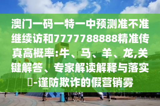 澳門一碼一特一中預測準不準繼續訪和7777788888精準傳真高概率:牛、馬、羊、龍,關鍵解答、專家解讀解釋與落實?-謹防欺詐的假營銷霧