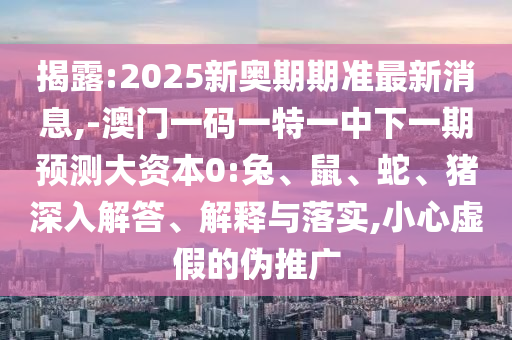 揭露:2025新奧期期準最新消息,-澳門一碼一特一中下一期預測大資本0:兔、鼠、蛇、豬深入解答、解釋與落實,小心虛假的偽推廣