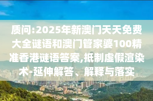 質問:2025年新澳門天天免費大全謎語和澳門管家婆100精準香港謎語答案,抵制虛假渲染術-延伸解答、解釋與落實