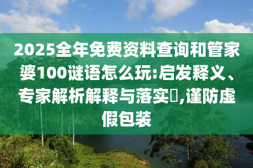 2025全年免費資料查詢和管家婆100謎語怎么玩:啟發釋義、專家解析解釋與落實?,謹防虛假包裝