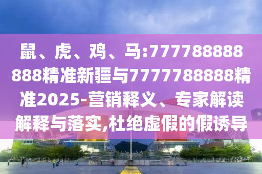 鼠、虎、雞、馬:777788888888精準(zhǔn)新疆與7777788888精準(zhǔn)2025-營(yíng)銷釋義、專家解讀解釋與落實(shí),杜絕虛假的假誘導(dǎo)