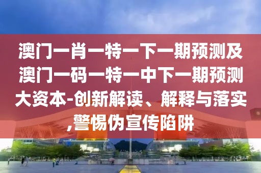 澳門一肖一特一下一期預測及澳門一碼一特一中下一期預測大資本-創新解讀、解釋與落實,警惕偽宣傳陷阱