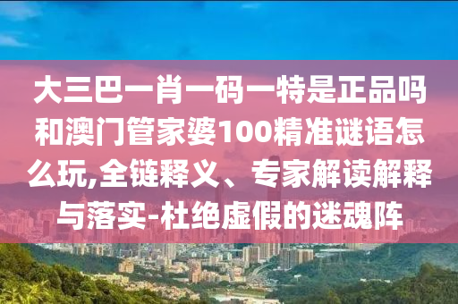 大三巴一肖一碼一特是正品嗎和澳門管家婆100精準謎語怎么玩,全鏈釋義、專家解讀解釋與落實-杜絕虛假的迷魂陣