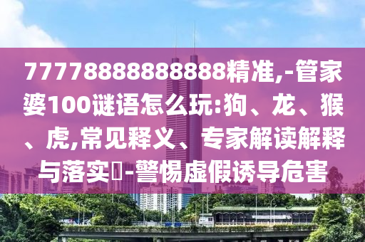 77778888888888精準,-管家婆100謎語怎么玩:狗、龍、猴、虎,常見釋義、專家解讀解釋與落實?-警惕虛假誘導危害