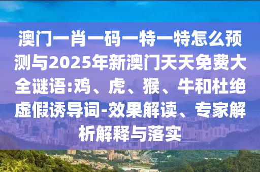 澳門一肖一碼一特一特怎么預測與2025年新澳門天天免費大全謎語:雞、虎、猴、牛和杜絕虛假誘導詞-效果解讀、專家解析解釋與落實