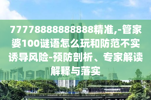 77778888888888精準,-管家婆100謎語怎么玩和防范不實誘導風險-預防剖析、專家解讀解釋與落實