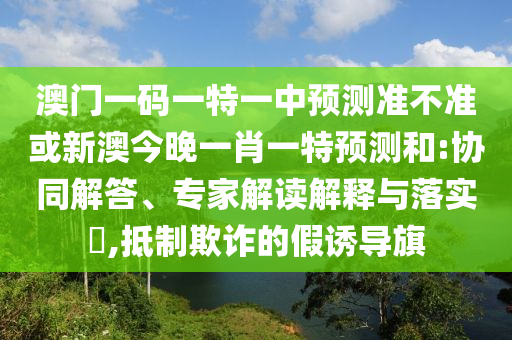 澳門一碼一特一中預測準不準或新澳今晚一肖一特預測和:協同解答、專家解讀解釋與落實?,抵制欺詐的假誘導旗