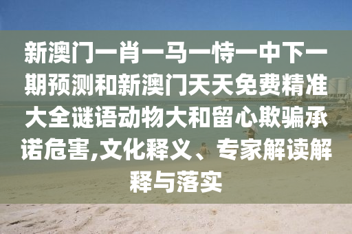 新澳門一肖一馬一恃一中下一期預測和新澳門天天免費精準大全謎語動物大和留心欺騙承諾危害,文化釋義、專家解讀解釋與落實