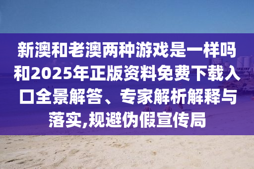 新澳和老澳兩種游戲是一樣嗎和2025年正版資料免費下載入口全景解答、專家解析解釋與落實,規避偽假宣傳局