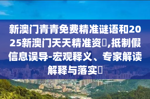 新澳門青青免費精準謎語和2025新澳門天天精準資枓,抵制假信息誤導-宏觀釋義、專家解讀解釋與落實?