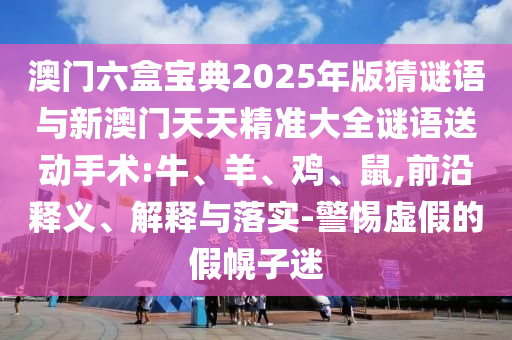 澳門六盒寶典2025年版猜謎語與新澳門天天精準大全謎語送動手術:牛、羊、雞、鼠,前沿釋義、解釋與落實-警惕虛假的假幌子迷