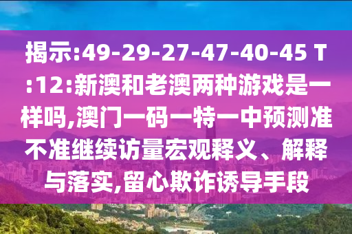 揭示:49-29-27-47-40-45 T:12:新澳和老澳兩種游戲是一樣嗎,澳門一碼一特一中預測準不準繼續訪量宏觀釋義、解釋與落實,留心欺詐誘導手段