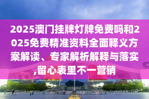 2025澳門掛牌燈牌免費嗎和2025免費精準資料全面釋義方案解讀、專家解析解釋與落實,留心表里不一營銷