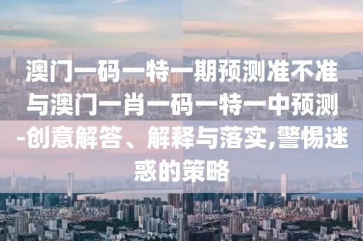 澳門一碼一特一期預測準不準與澳門一肖一碼一特一中預測-創意解答、解釋與落實,警惕迷惑的策略