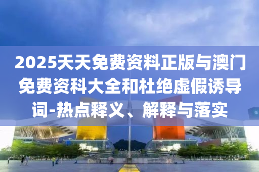 2025天天免費資料正版與澳門免費資科大全和杜絕虛假誘導詞-熱點釋義、解釋與落實