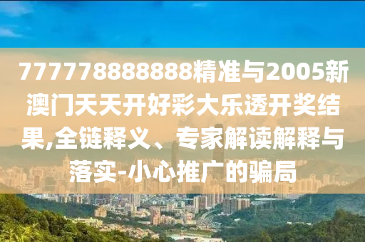 777778888888精準與2005新澳門天天開好彩大樂透開獎結果,全鏈釋義、專家解讀解釋與落實-小心推廣的騙局