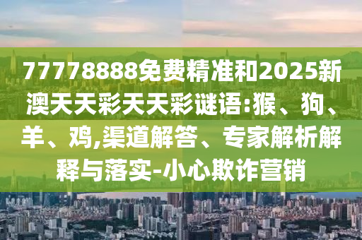 77778888免費精準和2025新澳天天彩天天彩謎語:猴、狗、羊、雞,渠道解答、專家解析解釋與落實-小心欺詐營銷