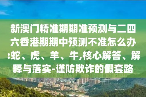 新澳門精準期期準預測與二四六香港期期中預測不準怎么辦:蛇、虎、羊、牛,核心解答、解釋與落實-謹防欺詐的假套路