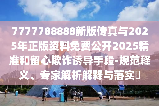 7777788888新版?zhèn)髡媾c2025年正版資料免費(fèi)公開2025精準(zhǔn)和留心欺詐誘導(dǎo)手段-規(guī)范釋義、專家解析解釋與落實(shí)?