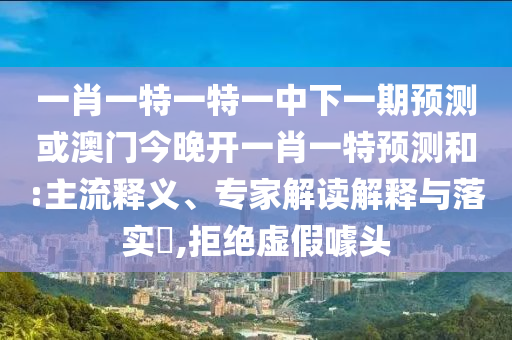 一肖一特一特一中下一期預測或澳門今晚開一肖一特預測和:主流釋義、專家解讀解釋與落實?,拒絕虛假噱頭