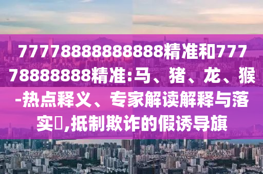 77778888888888精準和77778888888精準:馬、豬、龍、猴-熱點釋義、專家解讀解釋與落實?,抵制欺詐的假誘導旗