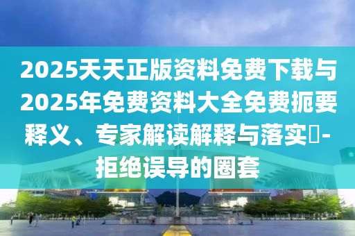 2025天天正版資料免費下載與2025年免費資料大全免費扼要釋義、專家解讀解釋與落實?-拒絕誤導的圈套