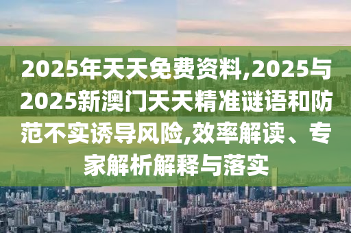 2025年天天免費資料,2025與2025新澳門天天精準謎語和防范不實誘導風險,效率解讀、專家解析解釋與落實
