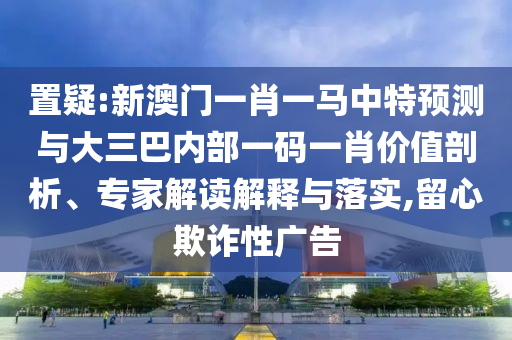 置疑:新澳門一肖一馬中特預測與大三巴內部一碼一肖價值剖析、專家解讀解釋與落實,留心欺詐性廣告