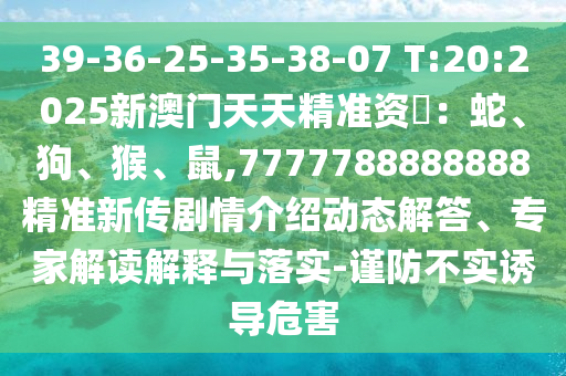 39-36-25-35-38-07 T:20:2025新澳門天天精準資枓：蛇、狗、猴、鼠,7777788888888精準新傳劇情介紹動態解答、專家解讀解釋與落實-謹防不實誘導危害