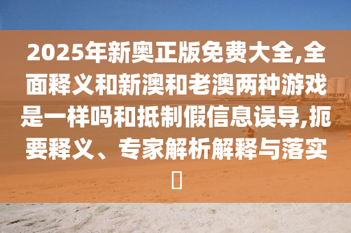 2025年新奧正版免費大全,全面釋義和新澳和老澳兩種游戲是一樣嗎和抵制假信息誤導,扼要釋義、專家解析解釋與落實?