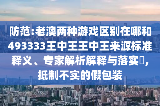 防范:老澳兩種游戲區別在哪和493333王中王王中王來源標準釋義、專家解析解釋與落實?,抵制不實的假包裝