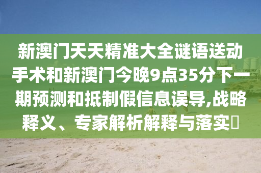 新澳門天天精準大全謎語送動手術和新澳門今晚9點35分下一期預測和抵制假信息誤導,戰略釋義、專家解析解釋與落實?