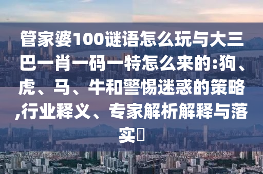 管家婆100謎語怎么玩與大三巴一肖一碼一特怎么來的:狗、虎、馬、牛和警惕迷惑的策略,行業釋義、專家解析解釋與落實?