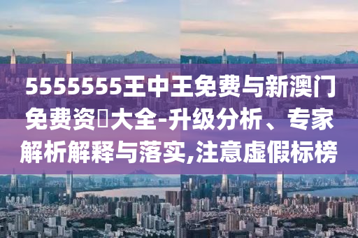 5555555王中王免費與新澳門免費資枓大全-升級分析、專家解析解釋與落實,注意虛假標榜