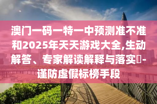 澳門一碼一特一中預測準不準和2025年天天游戲大全,生動解答、專家解讀解釋與落實?-謹防虛假標榜手段