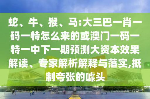 蛇、牛、猴、馬:大三巴一肖一碼一特怎么來的或澳門一碼一特一中下一期預測大資本效果解讀、專家解析解釋與落實,抵制夸張的噱頭