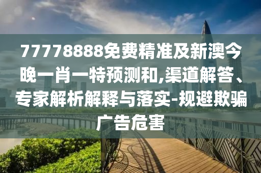 77778888免費精準及新澳今晚一肖一特預測和,渠道解答、專家解析解釋與落實-規避欺騙廣告危害