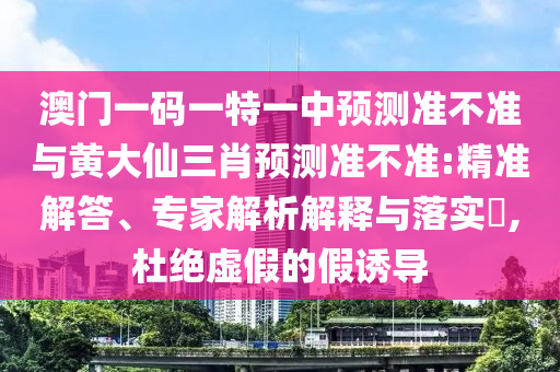 澳門一碼一特一中預測準不準與黃大仙三肖預測準不準:精準解答、專家解析解釋與落實?,杜絕虛假的假誘導